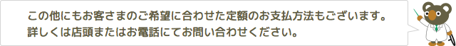 この他にもお客さまのご希望に合わせた定額のお支払方法もございます。詳しくは店頭またはお電話にてお問い合わせください。